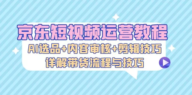 [24期]京东短视频运营：AI 选品、内容审核与剪辑技巧全掌握，带货流程详解